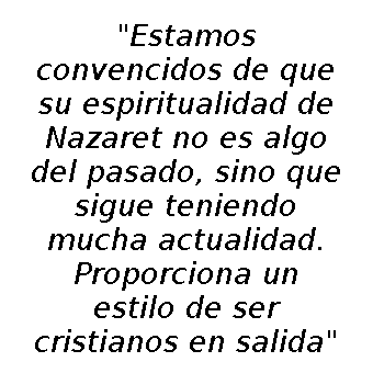 estamos convencidos de que su espiritualidad de Nazaret no es algo del pasado, sino que sigue teniendo mucha actualidad. Proporciona un estilo de ser cristianos "en salida"